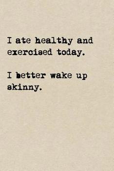 I Ate Healthy And Exercised Today. I Better Wake Up Skinny.: A Cute + Funny Notebook - Funny Dieting Gifts - Cool Gag Gifts For Women Who Hilariously Suck At Eating Healthy