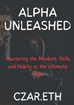 Alpha Unleashed: Mastering the Mindset, Skills, and Habits of the Ultimate Male