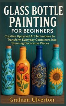 GLASS BOTTLE PAINTING FOR BEGINNERS: Creative Upcycled Art Techniques to Transform Everyday Containers into Stunning Decorative Pieces
