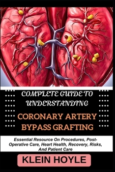 COMPLETE GUIDE TO UNDERSTANDING CORONARY ARTERY BYPASS GRAFTING: Essential Resource On Procedures, Post-Operative Care, Heart Health, Recovery, Risks, And Patient Care