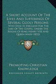 A Short Account Of The Lives And Sufferings Of Several Godly Persons: Who Died In England For The Sake Of The Gospel, Under The Reigns Of King Henry VIII And Queen Mary