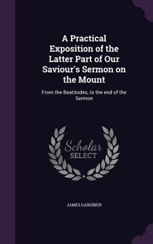 Hardcover A Practical Exposition of the Latter Part of Our Saviour's Sermon on the Mount: From the Beatitudes, to the end of the Sermon Book