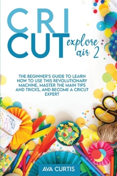 Paperback Cricut Explore Air 2: The Beginner's Guide to Learn How to use This Revolutionary Machine, Master the Main Tips and Tricks, and Become a Cri Book