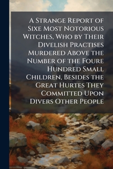 A Strange Report of Sixe Most Notorious Witches, Who by Their Divelish Practises Murdered Above the Number of the Foure Hundred Small Children, ... They Committed Upon Divers Other People