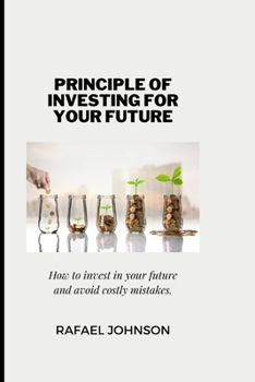 The Principle of Investing for Your Future: How to invest in your future and avoid costly mistakes.