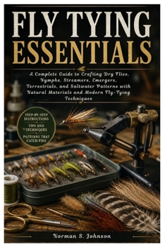 Fly Tying Essentials: A Complete Guide to Crafting Dry Flies, Nymphs, Streamers, Emergers, Terrestrials, and Saltwater Patterns with Natural Materials and Modern Fly-Tying Techniques