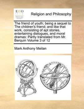 The friend of youth; being a sequel to The children's friend; and like that work, consisting of apt stories, entertaining dialogues, and moral dramas: ... translated from Mr. Berquin Volume 3 of 12