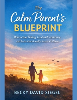 The Calm Parent’s Blueprint: How to Stop Yelling, Lead with Authority, and Raise Emotionally Secure Children