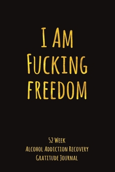 I Am Fucking Freedom: 52 Week Alcohol Addiction Recovery Gratitude Journal With Daily and Weekly Gratitude and Affirmations