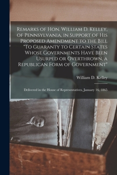 Remarks of Hon. William D. Kelley, of Pennsylvania, in Support of His Proposed Amendment to the Bill To Guaranty to Certain States Whose Governments ... of Government: Delivered in the House Of...