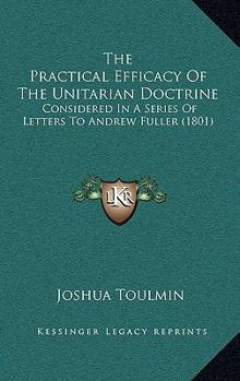 Paperback The Practical Efficacy Of The Unitarian Doctrine: Considered In A Series Of Letters To Andrew Fuller (1801) Book