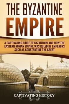 The Byzantine Empire: A Captivating Guide to Byzantium and How the Eastern Roman Empire Was Ruled by Emperors Such as Constantine the Great and Justinian