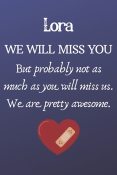 Lora We Will Miss You But Probably Not as Much As You Will Miss us. We Are Pretty Awesome.: Lora Funny gift for coworker / colleague that is leaving ... him or her. (6 x 9 - 110 Blank Lined Pages)
