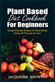 Plant Based Diet Cookbook for Beginners: Budget-Friendly Recipes for Plant- Based Eating All Through the Year