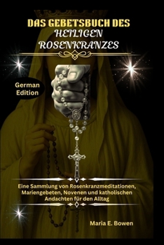 DAS GEBETSBUCH DES HEILIGEN ROSENKRANZES: Eine Sammlung von Rosenkranzmeditationen, Mariengebeten, Novenen und katholischen Andachten für den Alltag
