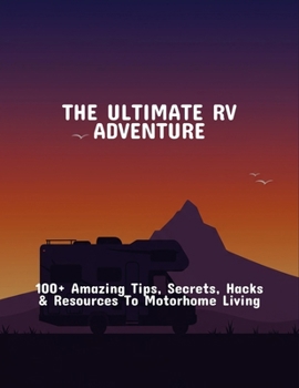 The Ultimate Rv Adventure: 100+ Amazing Tips, Secrets, Hacks & Resources To Motorhome Living