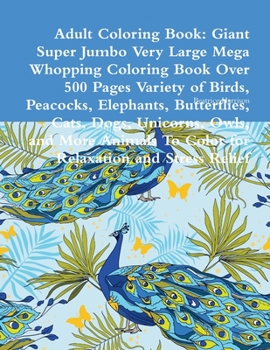 Adult Coloring Book: Giant Super Jumbo Very Large Mega Whopping Coloring Book Over 500 Pages Variety of Birds, Peacocks, Elephants, Butterflies, Cats, Dogs, Unicorns, Owls, and More Animals To Color f