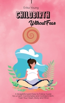 Childbirth Without Fear: A Straightforward Easy to Follow Guide for a Calm, Comfortable and Confident Birth. Train Your Heart, Body and Mind.
