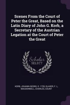 Scenes from the Court of Peter the Great, Based on the Latin Diary of John G. Korb, a Secretary of the Austrian Legation at the Court of Peter the Great