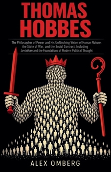 Thomas Hobbes: The Philosopher of Power and His Unflinching Vision of Human Nature, the State of War, and the Social Contract, Including Leviathan and the Foundations of Modern Political Thought