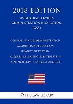 General Services Administration Acquisition Regulation - Rewrite of Part 570 - Acquiring Leasehold Interests in Real Property - Gsar Case 2006-G508 (Us General Services Administration Regulation) (Gsa