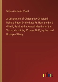 A Description of Christianity Criticised: Being a Paper by the Late Rt. Hon. the Lord O'Neill, Read at the Annual Meeting of the Victoria Institute, 2