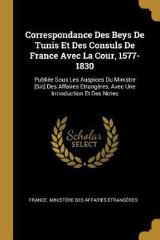 Paperback Correspondance Des Beys De Tunis Et Des Consuls De France Avec La Cour, 1577-1830: Publiée Sous Les Auspices Du Ministre [Sic] Des Affaires Etrangères [French] Book