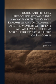Union and friendly intercourse recommended among such of the various denominations of Calvinists, and the members of the late Mr. Wesley's societies, ... in the essential truths of the Gospel, 1798