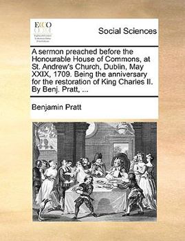 A sermon preached before the Honourable House of Commons, at St. Andrew's Church, Dublin, May XXIX, 1709. Being the anniversary for the restoration of King Charles II. By Benj. Pratt, ...