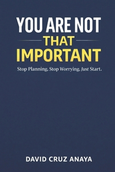 You are not that important: Stop Planning. Stop Worrying. Just Start.