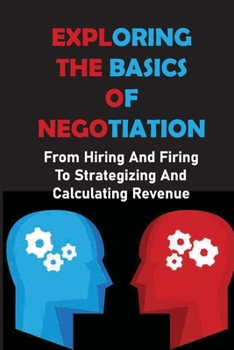 Paperback Exploring The Basics Of Negotiation: From Hiring And Firing To Strategizing And Calculating Revenue: The Art Of Negotiating Book