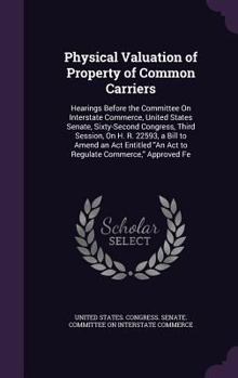 Physical Valuation of Property of Common Carriers: Hearings Before the Committee on Interstate Commerce, United States Senate, Sixty-Second Congress, Third Session, on H. R. 22593, a Bill to Amend an 