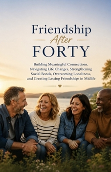 Friendship After Forty: Building Meaningful Connections, Navigating Life Changes, Strengthening Social Bonds, Overcoming Loneliness, and Creating Lasting Friendships in Midlife
