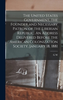 Hardcover The United States Government, the Founder and Necessary Patron of the Liberian Republic. An Address Delivered Before the American Colonization Society Book