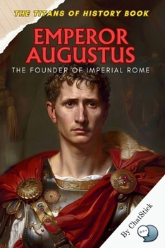 Emperor Augustus: The Founder of Imperial Rome: The Visionary Leader Who Transformed Rome from Republic to Empire (The Titans of History: Political, Military, and Royal Icons)
