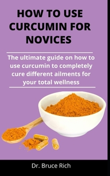 Paperback How To Use Curcumin For Novices: The Ultimate Guide On How To Use Curcumin To Completely Cure Different Ailments For Your Total Wellness Book