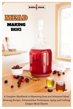 Mead Making Basics: A Complete Handbook to Mastering Easy and Advanced Mead Brewing Recipes, Fermentation Techniques, Aging and Crafting Unique Mead Flavors