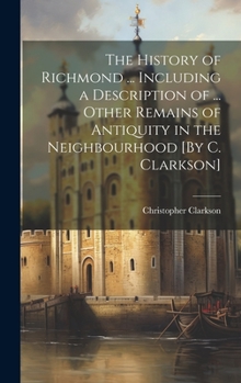 Hardcover The History of Richmond ... Including a Description of ... Other Remains of Antiquity in the Neighbourhood [By C. Clarkson] Book