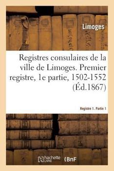 Paperback Registres Consulaires de la Ville de Limoges. Tome 1: Premier Registre, 1e Partie, 1502-1552 [French] Book