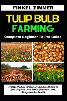 TULIP BULB FARMING: Complete Beginner To Pro Guide: Strategic Practical Handbook For Gardener On How To Grow Tulip Bulb From Scratch (Cultivation, Care, Management And Benefit)