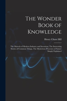 The Wonder Book of Knowledge: The Marvels of Modern Industry and Invention the Interesting Stories of Common Things the Mysterious Processes of Nature
