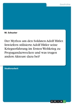 Der Mythos um den Soldaten Adolf Hitler. Inwiefern stilisierte Adolf Hitler seine Kriegserfahrung im Ersten Weltkrieg zu Propagandazwecken und was tru
