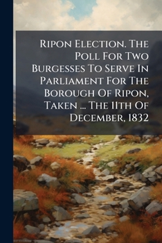 Ripon Election. The Poll For Two Burgesses To Serve In Parliament For The Borough Of Ripon, Taken ... The 11th Of December, 1832...