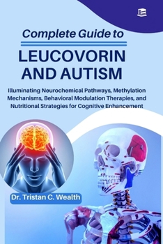 COMPLETE GUIDE TO LEUCOVORIN AND AUTISM: Illuminating Neurochemical Pathways, Methylation Mechanisms, Behavioral Modulation Therapies, and Nutritional Strategies for Cognitive Enhancement