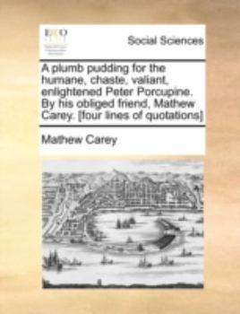 A plumb pudding for the humane, chaste, valiant, enlightened Peter Porcupine. By his obliged friend, Mathew Carey. [four lines of quotations]