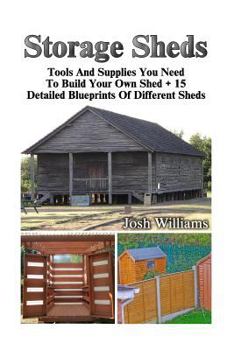 Storage Sheds: Tools And Supplies You Need To Build Your Own Shed + 15 Detailed Blueprints Of Different Sheds: (How To Build A Shed, DIY Shed) (Plans For Sheds, Sheds And Barns)