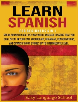 Learn Spanish for beginners 6 in 1: Speak Spanish in an Easy Way with language lessons that You Can Listen to in Your Car. Vocabulary, Grammar, Conversations, and Spanish Short Stories up to Intermedi