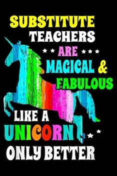Substitute Teachers are magical & fabulous like a unicorn only better: Substitute Teachers Unicorn Gift For Teacher  Journal/Notebook Blank Lined Ruled 6x9 100 Pages
