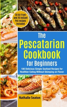 The Pescatarian Cookbook for Beginners: 100 Delicious Simple Seafood Recipes for Healthier Eating Without Skimping on Flavor