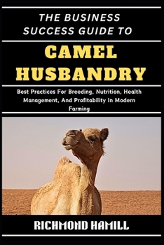 THE BUSINESS SUCCESS GUIDE TO CAMEL HUSBANDRY: Best Practices For Breeding, Nutrition, Health Management, And Profitability In Modern Farming